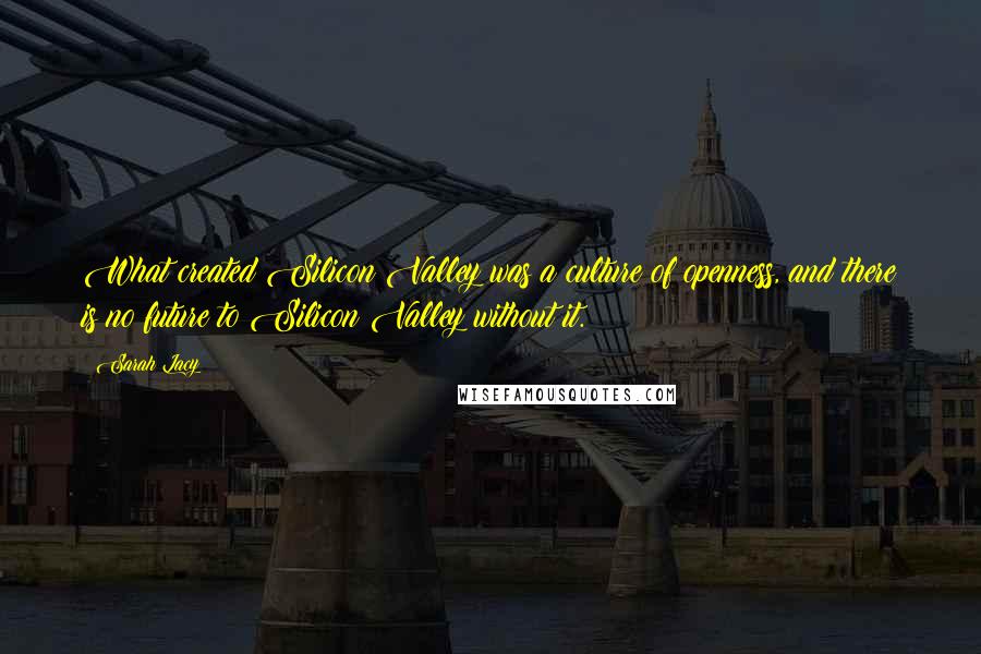 Sarah Lacy Quotes: What created Silicon Valley was a culture of openness, and there is no future to Silicon Valley without it.