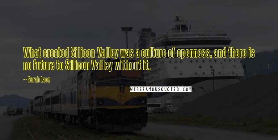 Sarah Lacy Quotes: What created Silicon Valley was a culture of openness, and there is no future to Silicon Valley without it.