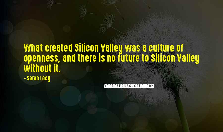 Sarah Lacy Quotes: What created Silicon Valley was a culture of openness, and there is no future to Silicon Valley without it.