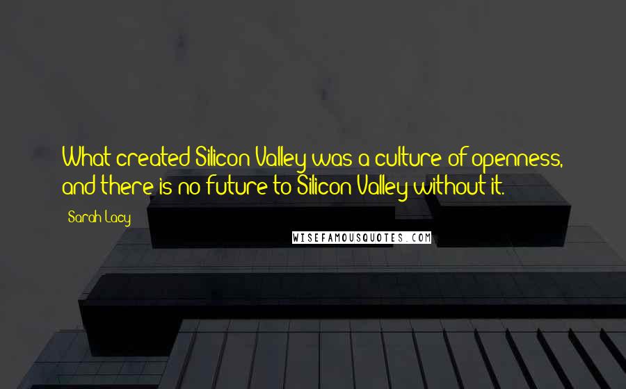 Sarah Lacy Quotes: What created Silicon Valley was a culture of openness, and there is no future to Silicon Valley without it.