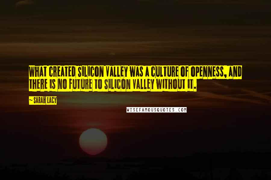 Sarah Lacy Quotes: What created Silicon Valley was a culture of openness, and there is no future to Silicon Valley without it.