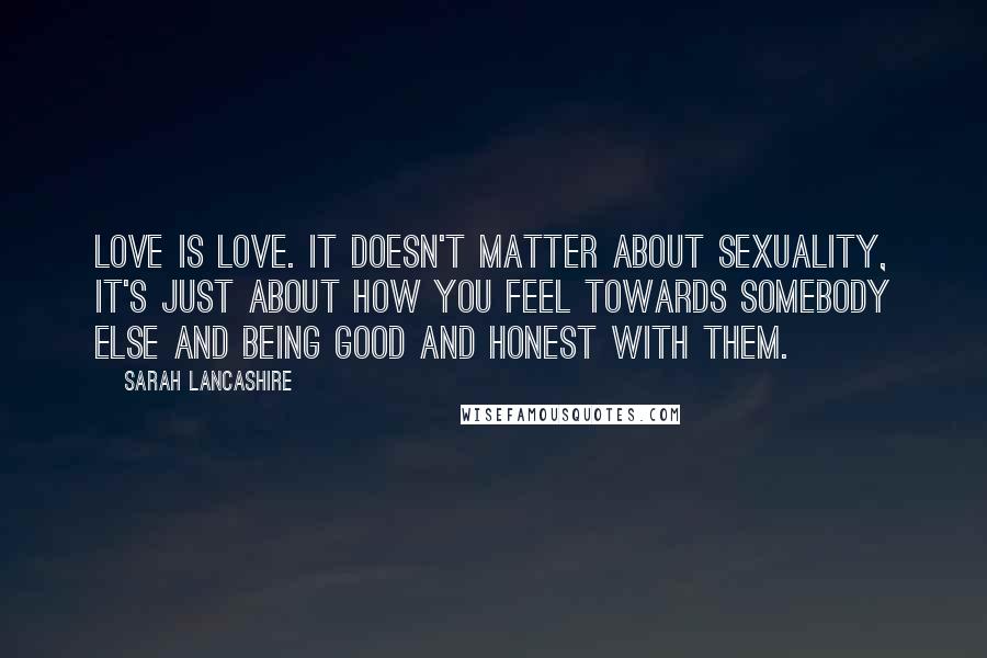 Sarah Lancashire Quotes: Love is love. It doesn't matter about sexuality, it's just about how you feel towards somebody else and being good and honest with them.