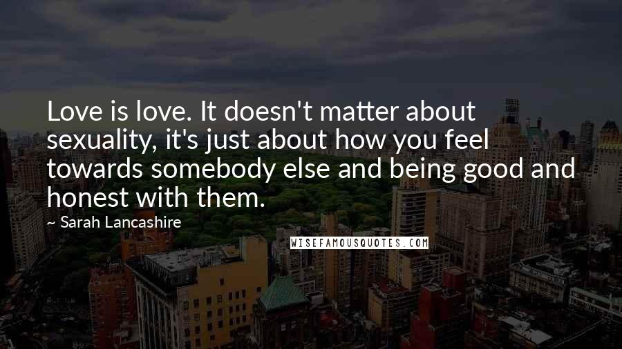 Sarah Lancashire Quotes: Love is love. It doesn't matter about sexuality, it's just about how you feel towards somebody else and being good and honest with them.