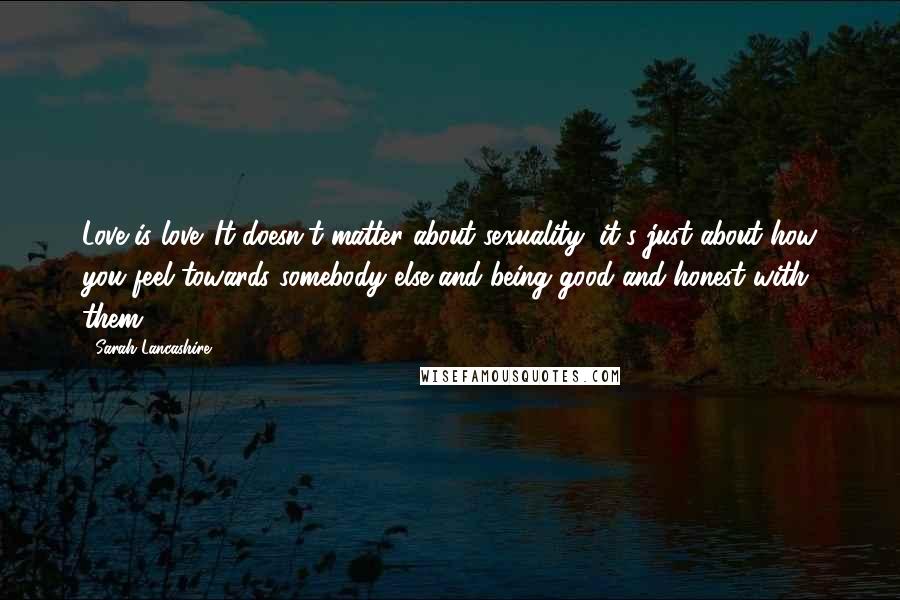 Sarah Lancashire Quotes: Love is love. It doesn't matter about sexuality, it's just about how you feel towards somebody else and being good and honest with them.