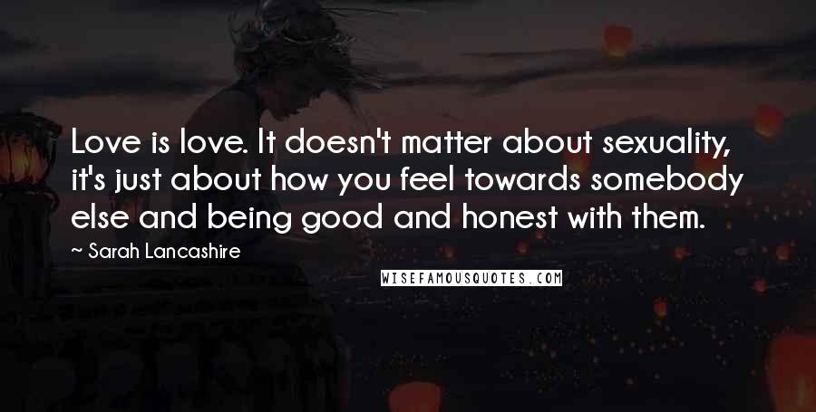 Sarah Lancashire Quotes: Love is love. It doesn't matter about sexuality, it's just about how you feel towards somebody else and being good and honest with them.