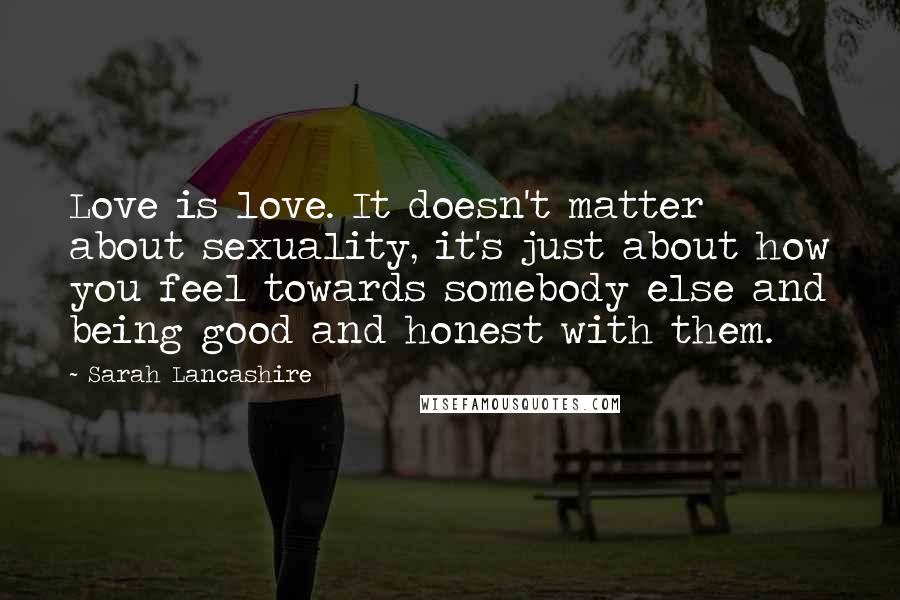 Sarah Lancashire Quotes: Love is love. It doesn't matter about sexuality, it's just about how you feel towards somebody else and being good and honest with them.