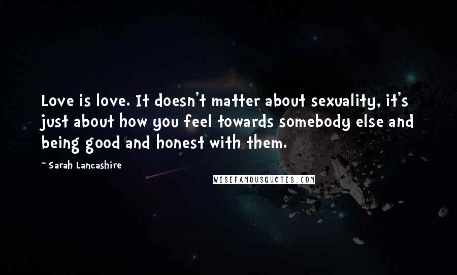 Sarah Lancashire Quotes: Love is love. It doesn't matter about sexuality, it's just about how you feel towards somebody else and being good and honest with them.