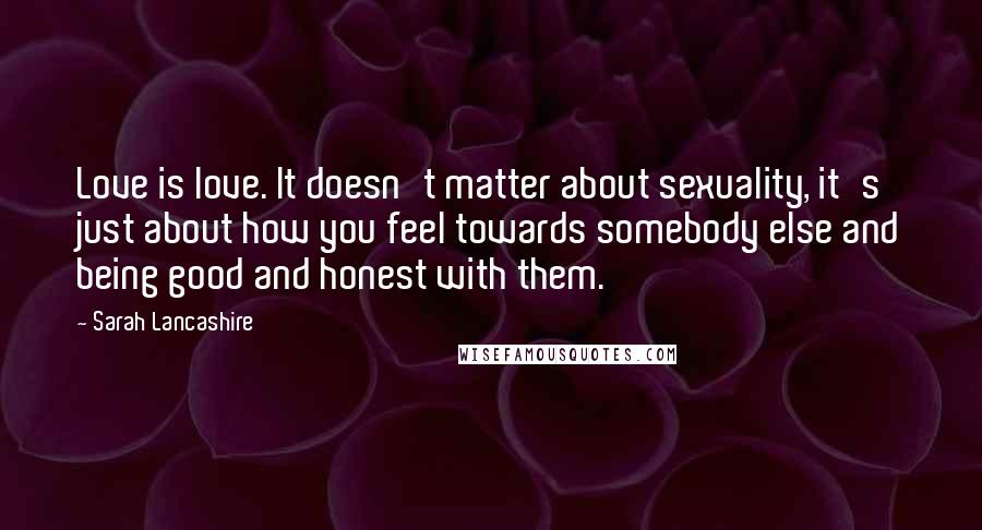 Sarah Lancashire Quotes: Love is love. It doesn't matter about sexuality, it's just about how you feel towards somebody else and being good and honest with them.