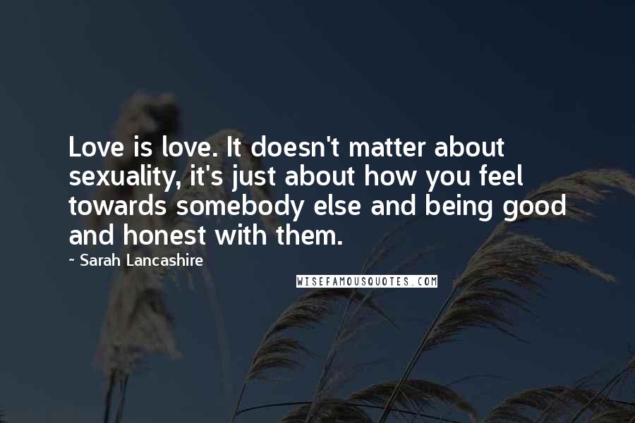 Sarah Lancashire Quotes: Love is love. It doesn't matter about sexuality, it's just about how you feel towards somebody else and being good and honest with them.