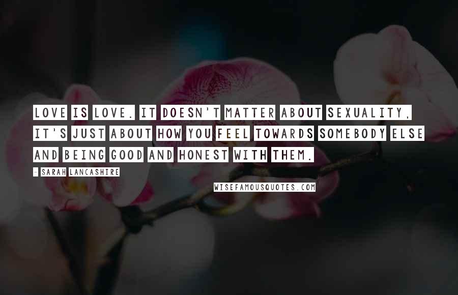 Sarah Lancashire Quotes: Love is love. It doesn't matter about sexuality, it's just about how you feel towards somebody else and being good and honest with them.
