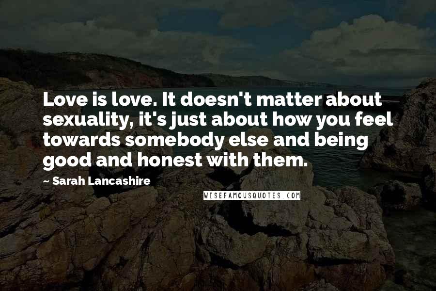 Sarah Lancashire Quotes: Love is love. It doesn't matter about sexuality, it's just about how you feel towards somebody else and being good and honest with them.