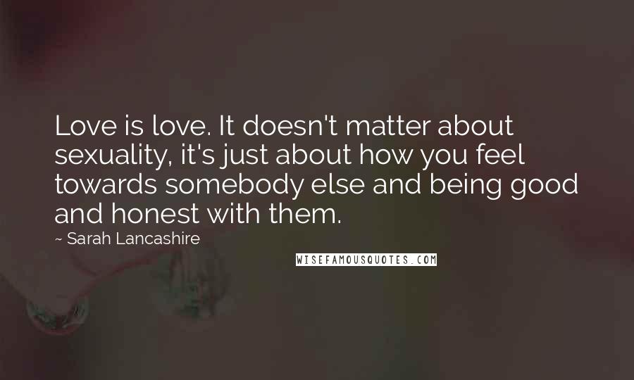 Sarah Lancashire Quotes: Love is love. It doesn't matter about sexuality, it's just about how you feel towards somebody else and being good and honest with them.