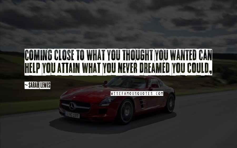 Sarah Lewis Quotes: Coming close to what you thought you wanted can help you attain what you never dreamed you could,