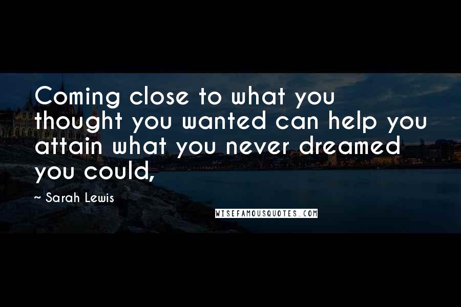 Sarah Lewis Quotes: Coming close to what you thought you wanted can help you attain what you never dreamed you could,