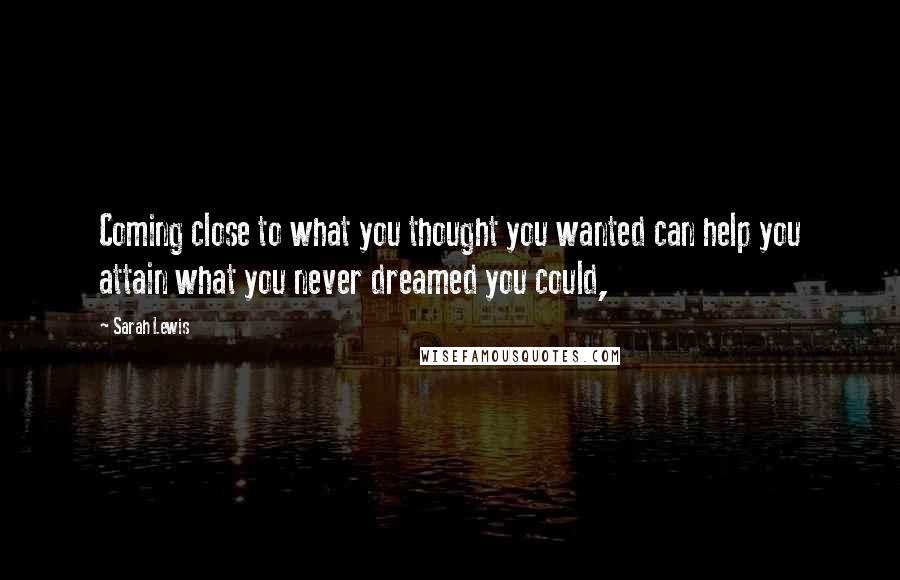 Sarah Lewis Quotes: Coming close to what you thought you wanted can help you attain what you never dreamed you could,