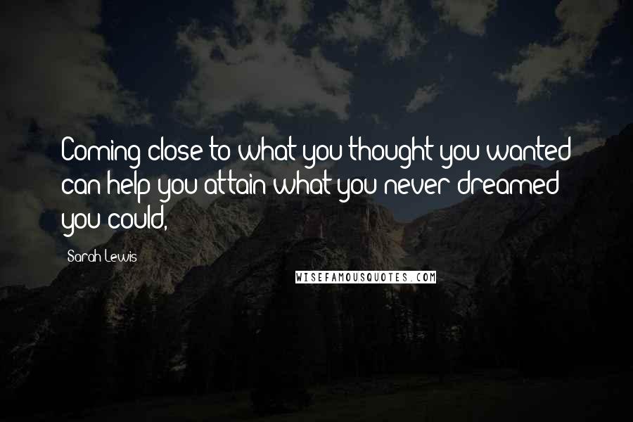 Sarah Lewis Quotes: Coming close to what you thought you wanted can help you attain what you never dreamed you could,