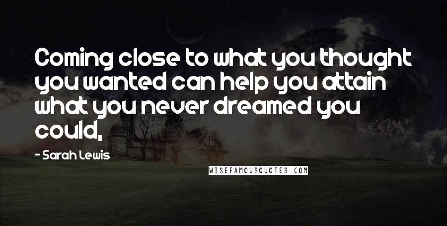 Sarah Lewis Quotes: Coming close to what you thought you wanted can help you attain what you never dreamed you could,