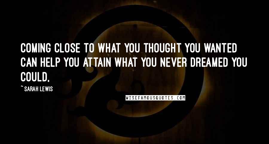 Sarah Lewis Quotes: Coming close to what you thought you wanted can help you attain what you never dreamed you could,