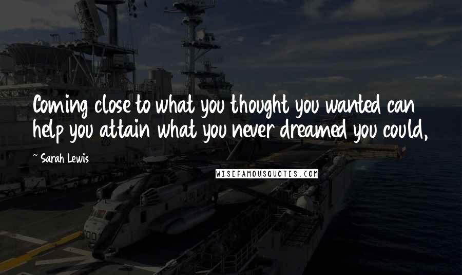 Sarah Lewis Quotes: Coming close to what you thought you wanted can help you attain what you never dreamed you could,