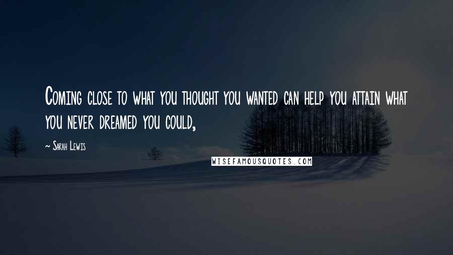 Sarah Lewis Quotes: Coming close to what you thought you wanted can help you attain what you never dreamed you could,