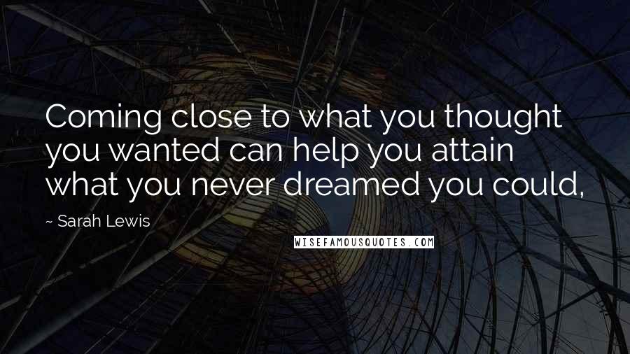 Sarah Lewis Quotes: Coming close to what you thought you wanted can help you attain what you never dreamed you could,