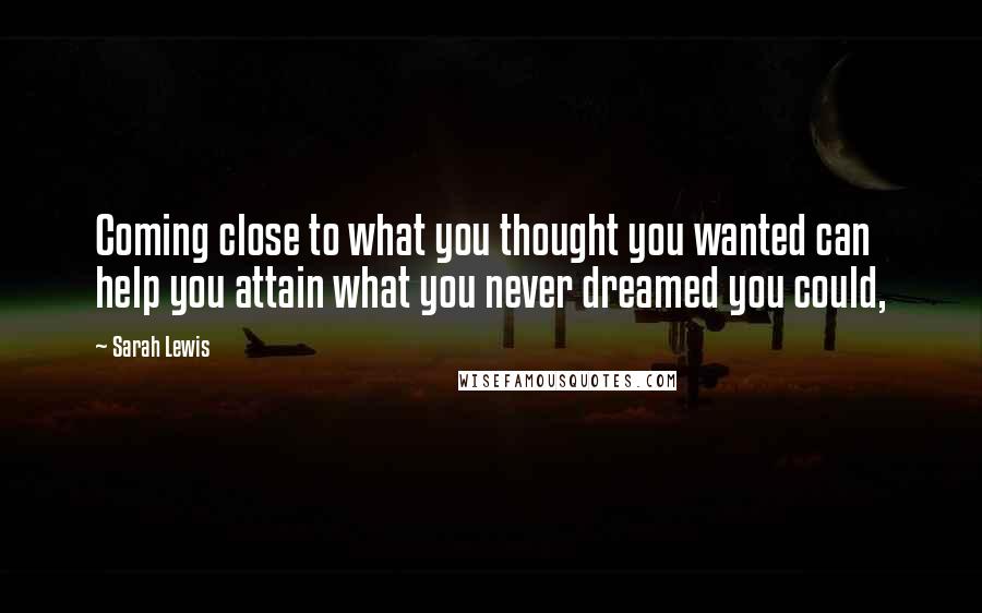 Sarah Lewis Quotes: Coming close to what you thought you wanted can help you attain what you never dreamed you could,