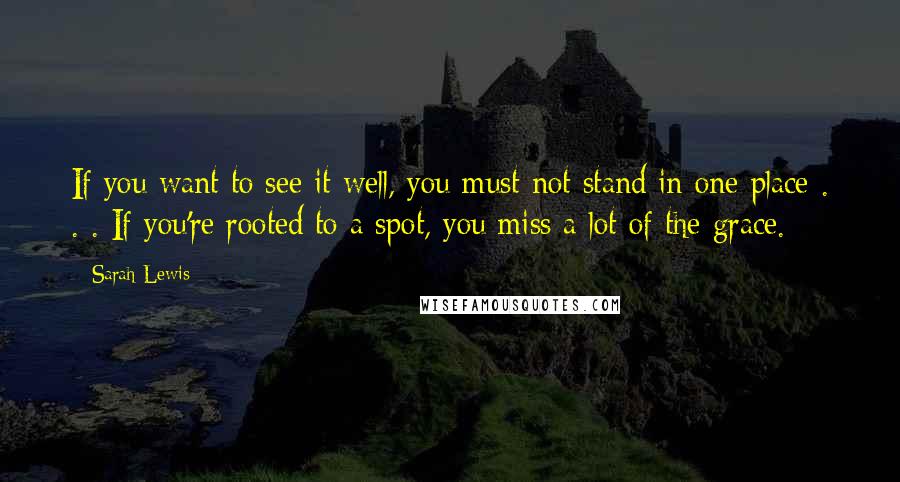 Sarah Lewis Quotes: If you want to see it well, you must not stand in one place . . . If you're rooted to a spot, you miss a lot of the grace.