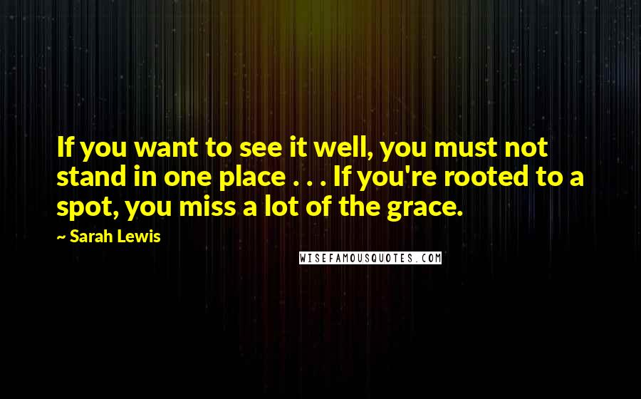 Sarah Lewis Quotes: If you want to see it well, you must not stand in one place . . . If you're rooted to a spot, you miss a lot of the grace.