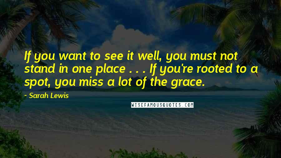 Sarah Lewis Quotes: If you want to see it well, you must not stand in one place . . . If you're rooted to a spot, you miss a lot of the grace.