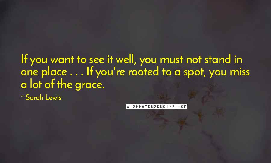 Sarah Lewis Quotes: If you want to see it well, you must not stand in one place . . . If you're rooted to a spot, you miss a lot of the grace.