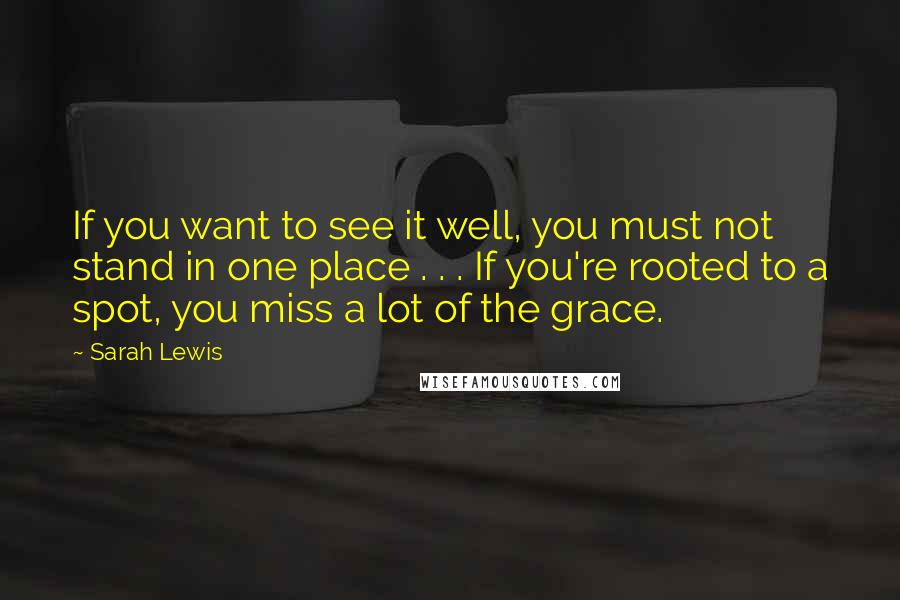 Sarah Lewis Quotes: If you want to see it well, you must not stand in one place . . . If you're rooted to a spot, you miss a lot of the grace.