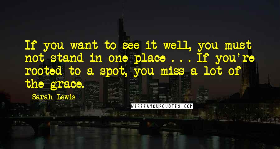 Sarah Lewis Quotes: If you want to see it well, you must not stand in one place . . . If you're rooted to a spot, you miss a lot of the grace.