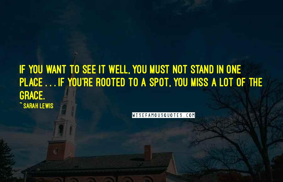 Sarah Lewis Quotes: If you want to see it well, you must not stand in one place . . . If you're rooted to a spot, you miss a lot of the grace.