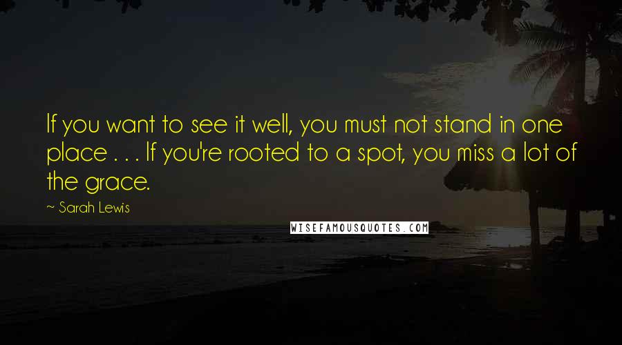 Sarah Lewis Quotes: If you want to see it well, you must not stand in one place . . . If you're rooted to a spot, you miss a lot of the grace.