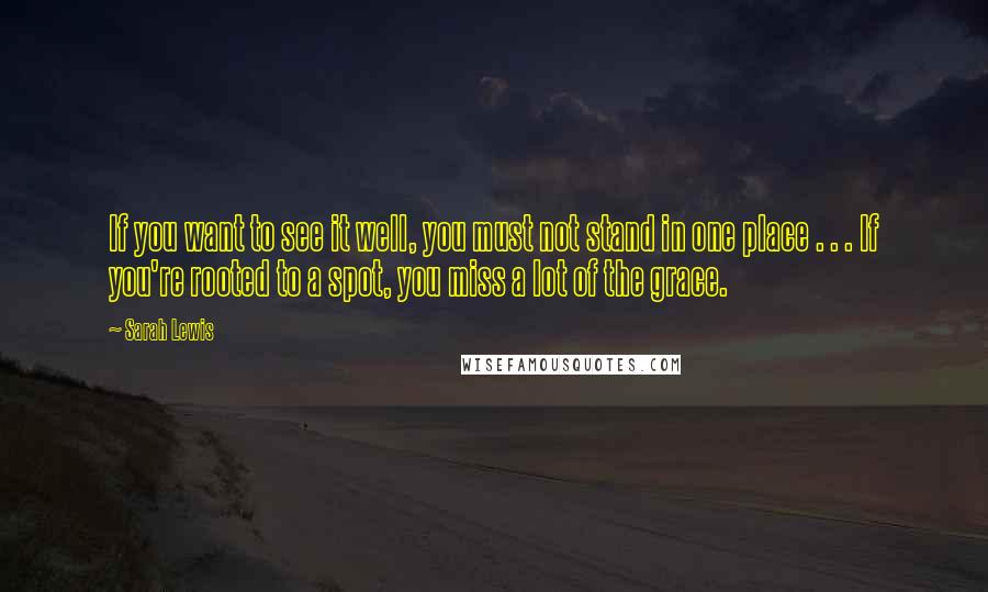 Sarah Lewis Quotes: If you want to see it well, you must not stand in one place . . . If you're rooted to a spot, you miss a lot of the grace.