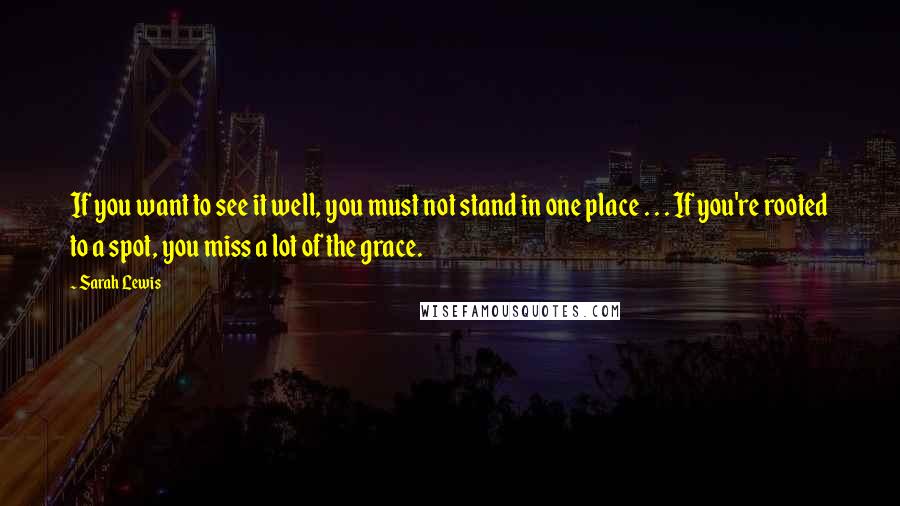 Sarah Lewis Quotes: If you want to see it well, you must not stand in one place . . . If you're rooted to a spot, you miss a lot of the grace.