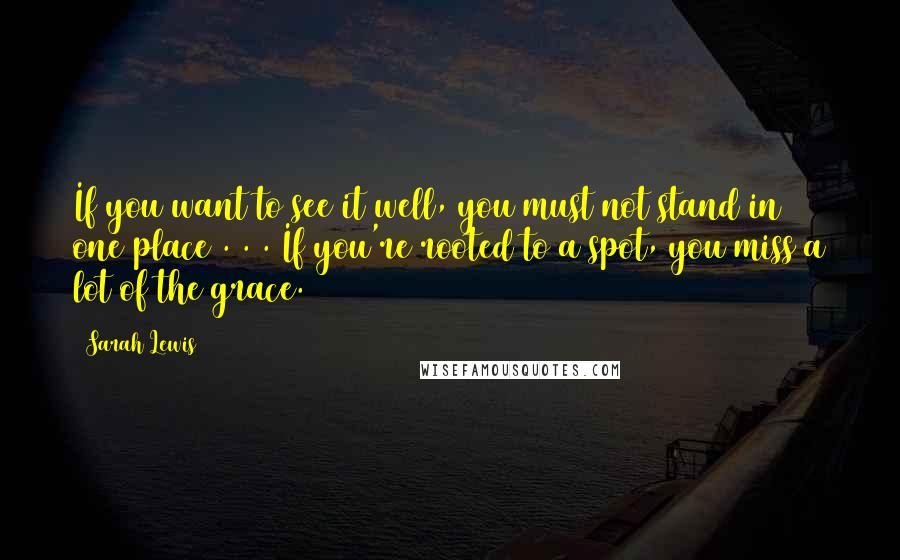 Sarah Lewis Quotes: If you want to see it well, you must not stand in one place . . . If you're rooted to a spot, you miss a lot of the grace.