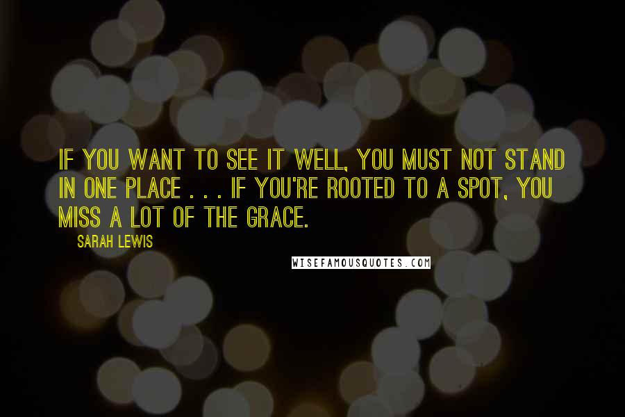 Sarah Lewis Quotes: If you want to see it well, you must not stand in one place . . . If you're rooted to a spot, you miss a lot of the grace.