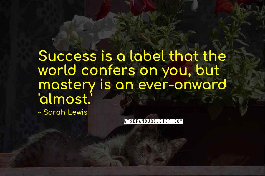 Sarah Lewis Quotes: Success is a label that the world confers on you, but mastery is an ever-onward 'almost.'