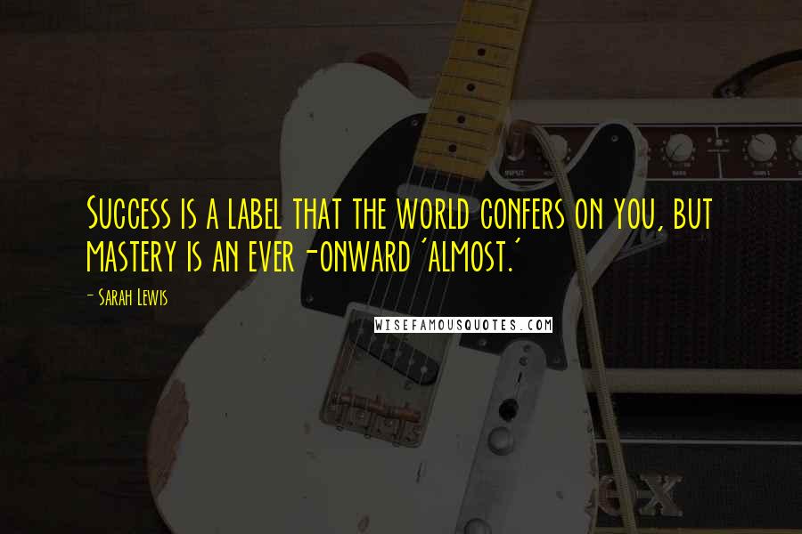 Sarah Lewis Quotes: Success is a label that the world confers on you, but mastery is an ever-onward 'almost.'