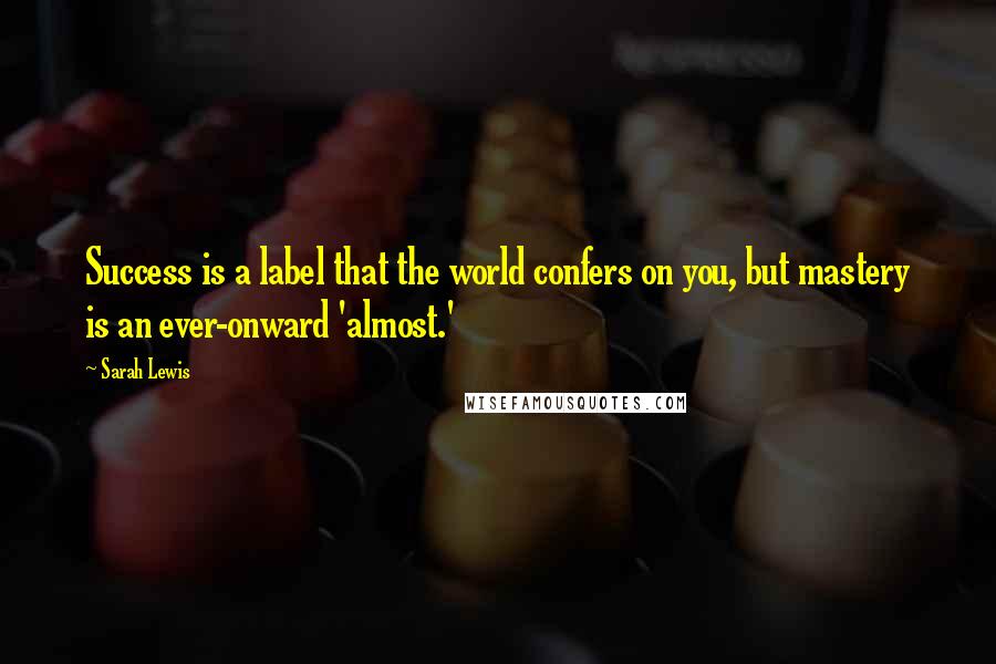 Sarah Lewis Quotes: Success is a label that the world confers on you, but mastery is an ever-onward 'almost.'