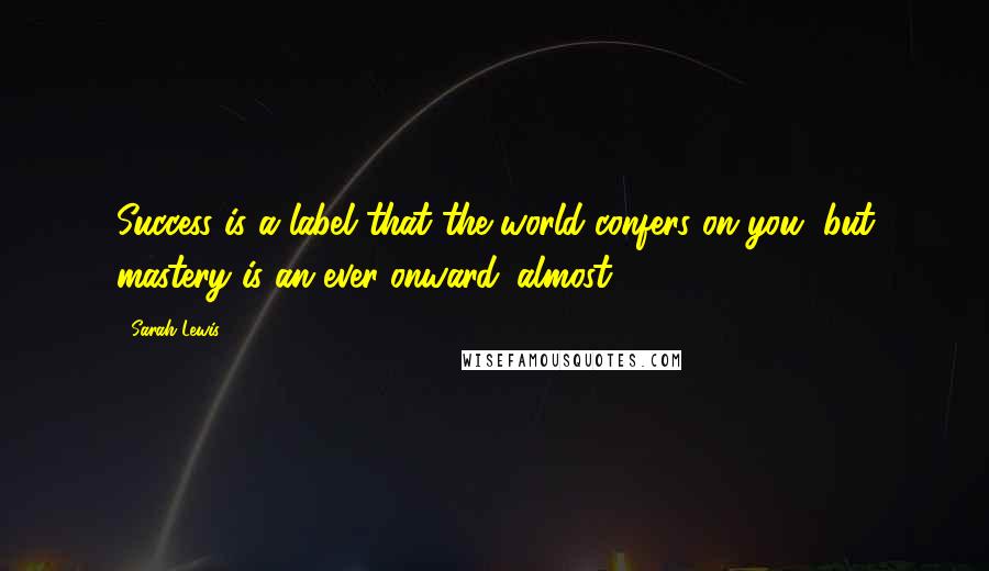 Sarah Lewis Quotes: Success is a label that the world confers on you, but mastery is an ever-onward 'almost.'