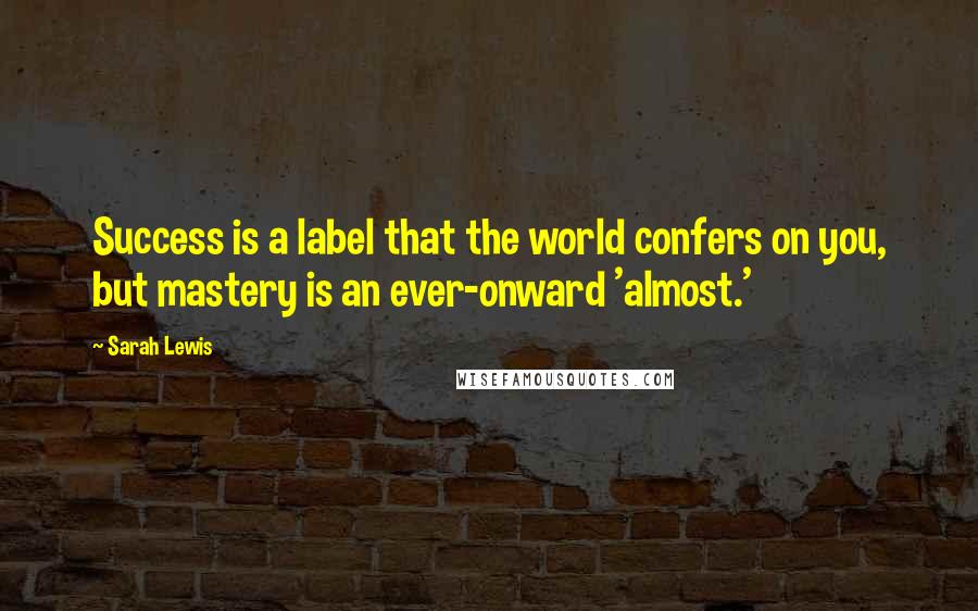 Sarah Lewis Quotes: Success is a label that the world confers on you, but mastery is an ever-onward 'almost.'