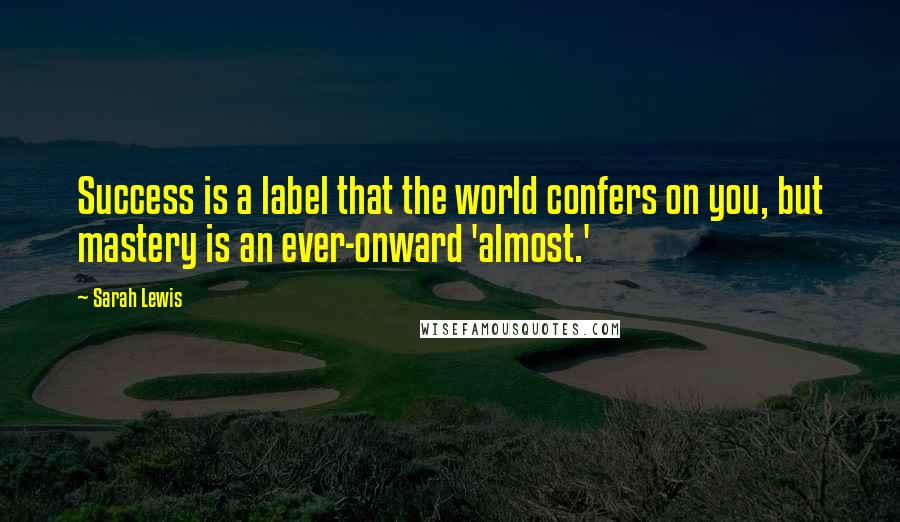 Sarah Lewis Quotes: Success is a label that the world confers on you, but mastery is an ever-onward 'almost.'