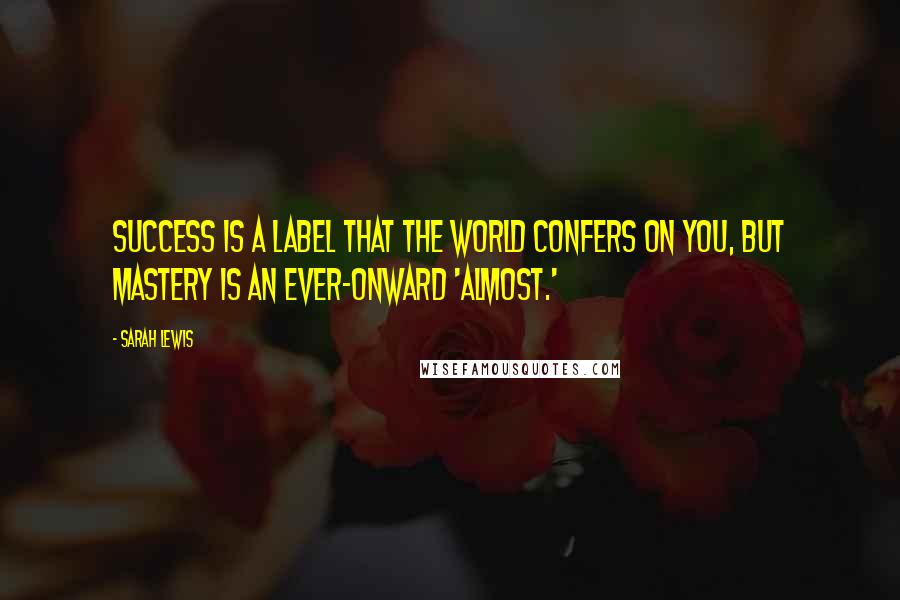 Sarah Lewis Quotes: Success is a label that the world confers on you, but mastery is an ever-onward 'almost.'