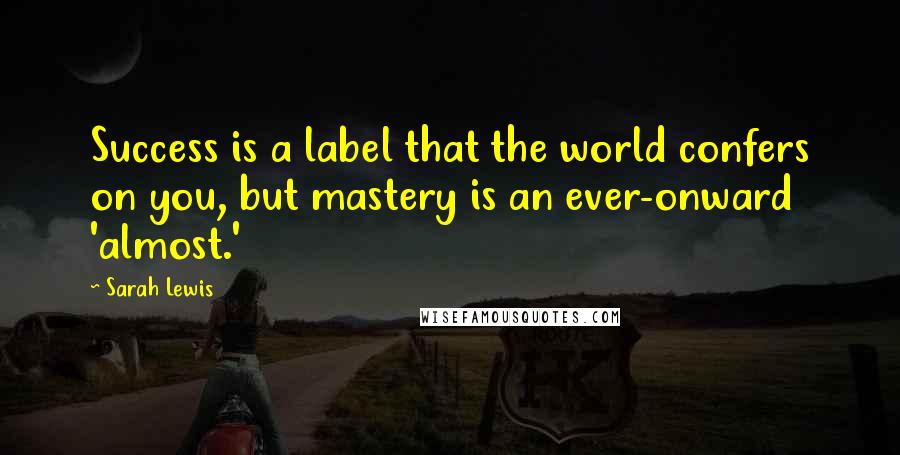 Sarah Lewis Quotes: Success is a label that the world confers on you, but mastery is an ever-onward 'almost.'