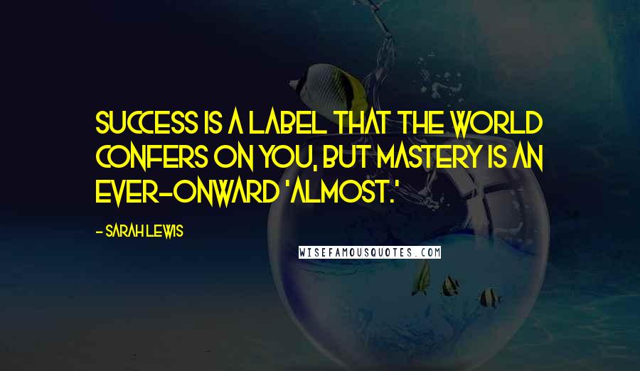 Sarah Lewis Quotes: Success is a label that the world confers on you, but mastery is an ever-onward 'almost.'