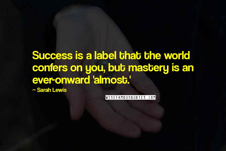 Sarah Lewis Quotes: Success is a label that the world confers on you, but mastery is an ever-onward 'almost.'