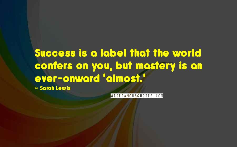 Sarah Lewis Quotes: Success is a label that the world confers on you, but mastery is an ever-onward 'almost.'