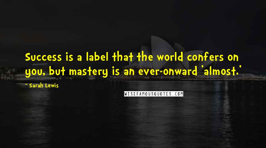 Sarah Lewis Quotes: Success is a label that the world confers on you, but mastery is an ever-onward 'almost.'